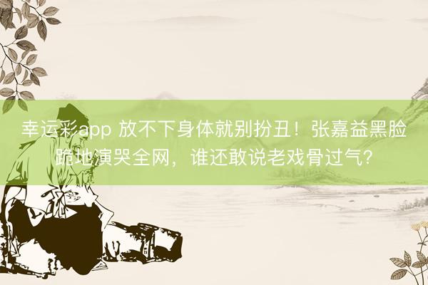 幸运彩app 放不下身体就别扮丑！张嘉益黑脸跪地演哭全网，谁还敢说老戏骨过气？