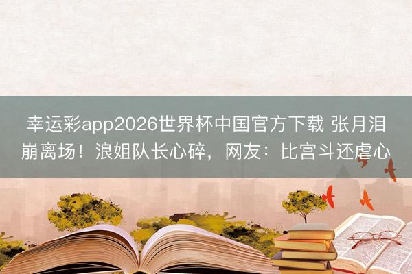 幸运彩app2026世界杯中国官方下载 张月泪崩离场！浪姐队长心碎，网友：比宫斗还虐心