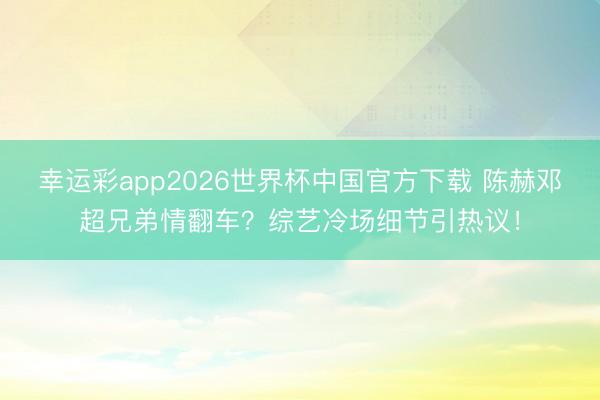 幸运彩app2026世界杯中国官方下载 陈赫邓超兄弟情翻车？综艺冷场细节引热议！
