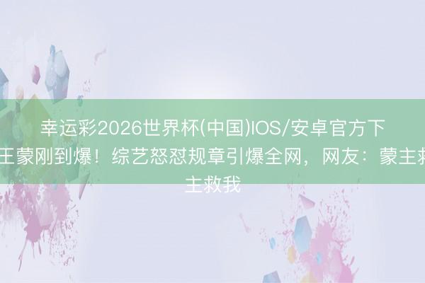 幸运彩2026世界杯(中国)IOS/安卓官方下载 王蒙刚到爆！综艺怒怼规章引爆全网，网友：蒙主救我