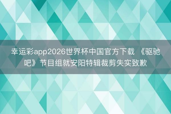 幸运彩app2026世界杯中国官方下载 《驱驰吧》节目组就安阳特辑裁剪失实致歉