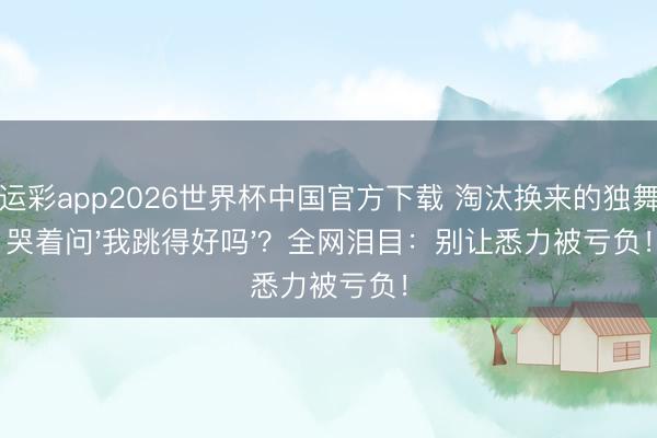 幸运彩app2026世界杯中国官方下载 淘汰换来的独舞她哭着问'我跳得好吗'？全网泪目：别让悉力被亏负！