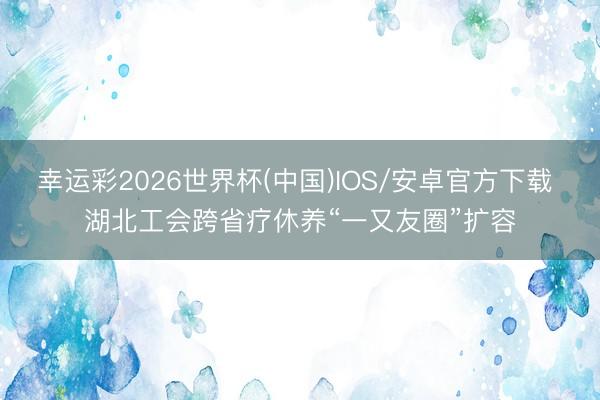 幸运彩2026世界杯(中国)IOS/安卓官方下载 湖北工会跨省疗休养“一又友圈”扩容
