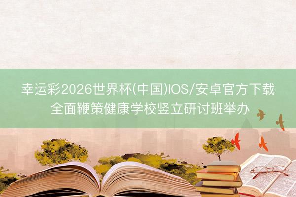 幸运彩2026世界杯(中国)IOS/安卓官方下载 全面鞭策健康学校竖立研讨班举办