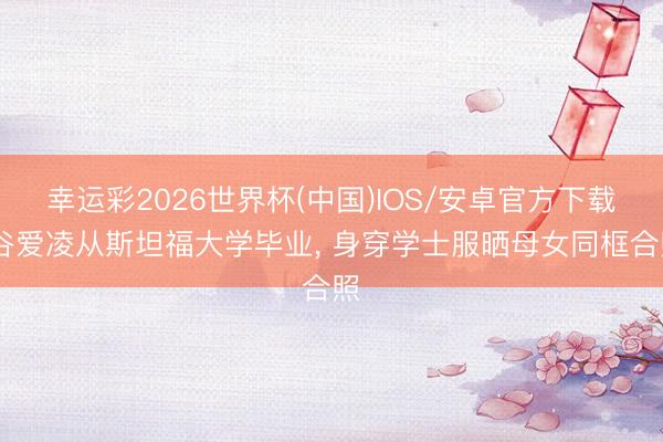 幸运彩2026世界杯(中国)IOS/安卓官方下载 谷爱凌从斯坦福大学毕业， 身穿学士服晒母女同框合照