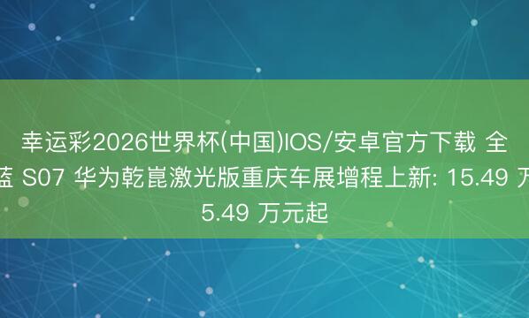幸运彩2026世界杯(中国)IOS/安卓官方下载 全新深蓝 S07 华为乾崑激光版重庆车展增程上新: 15.49 万元起