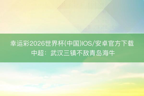 幸运彩2026世界杯(中国)IOS/安卓官方下载 中超：武汉三镇不敌青岛海牛