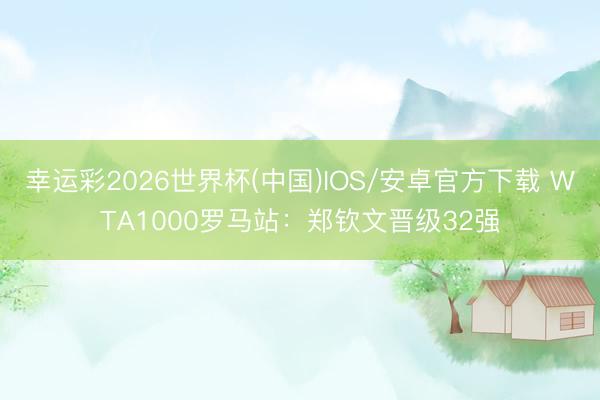 幸运彩2026世界杯(中国)IOS/安卓官方下载 WTA1000罗马站：郑钦文晋级32强
