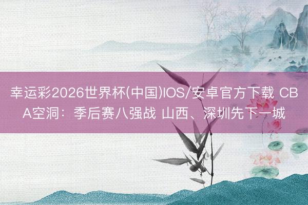 幸运彩2026世界杯(中国)IOS/安卓官方下载 CBA空洞:季后赛八强战 山西、深圳先下一城