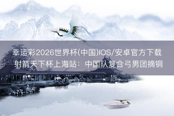 幸运彩2026世界杯(中国)IOS/安卓官方下载 射箭天下杯上海站：中国队复合弓男团摘铜