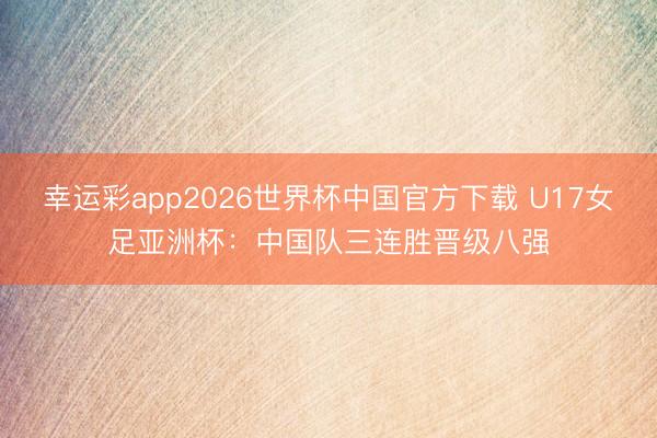 幸运彩app2026世界杯中国官方下载 U17女足亚洲杯:中国队三连胜晋级八强