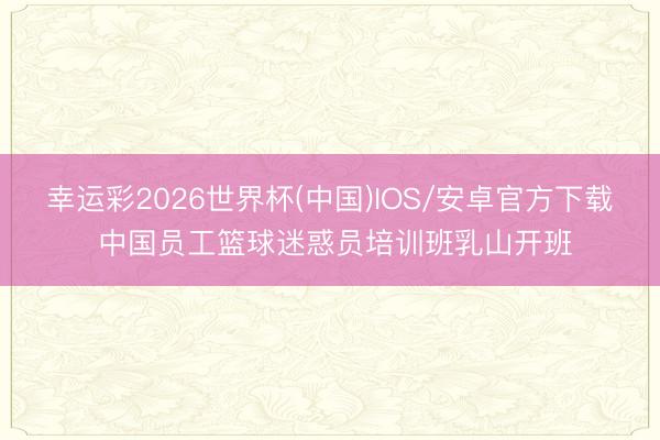 幸运彩2026世界杯(中国)IOS/安卓官方下载 中国员工篮球迷惑员培训班乳山开班