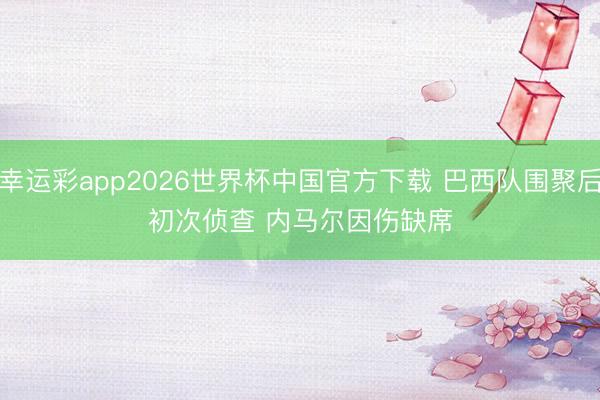 幸运彩app2026世界杯中国官方下载 巴西队围聚后初次侦查 内马尔因伤缺席