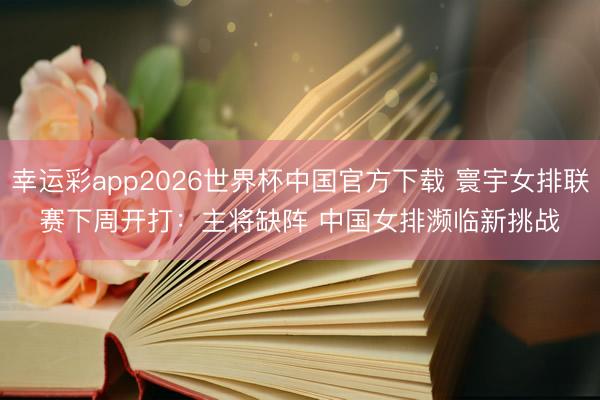 幸运彩app2026世界杯中国官方下载 寰宇女排联赛下周开打:主将缺阵 中国女排濒临新挑战
