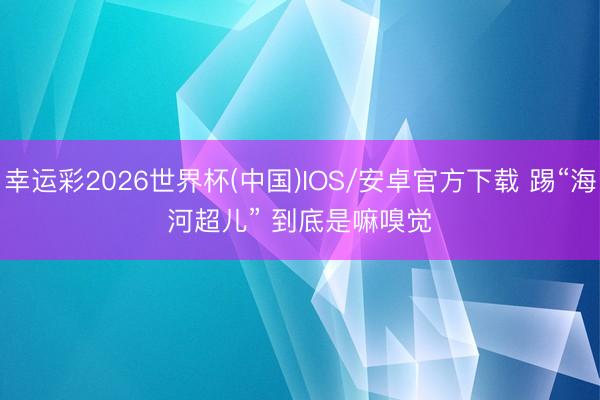 幸运彩2026世界杯(中国)IOS/安卓官方下载 踢“海河超儿” 到底是嘛嗅觉