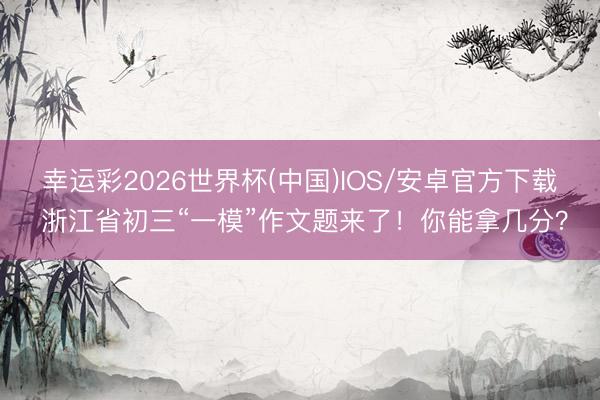 幸运彩2026世界杯(中国)IOS/安卓官方下载 浙江省初三“一模”作文题来了！你能拿几分？