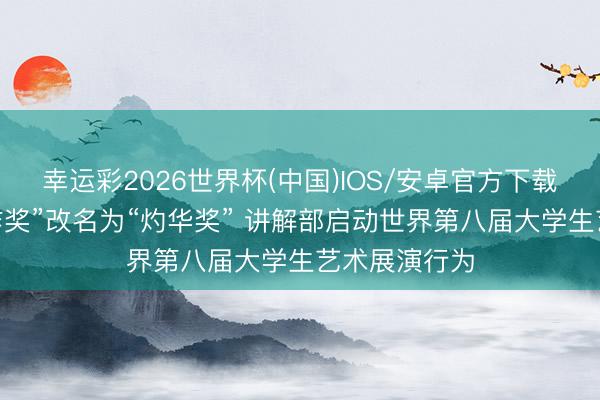 幸运彩2026世界杯(中国)IOS/安卓官方下载 原“优秀创作奖”改名为“灼华奖” 讲解部启动世界第八届大学生艺术展演行为