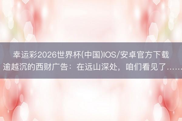 幸运彩2026世界杯(中国)IOS/安卓官方下载 逾越沉的西财广告：在远山深处，咱们看见了……