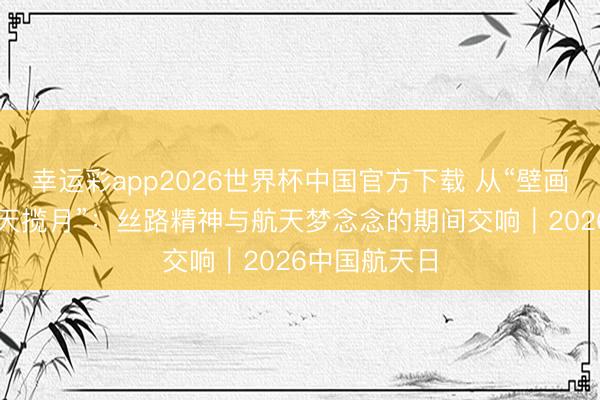 幸运彩app2026世界杯中国官方下载 从“壁画飞天”到“九天揽月”：丝路精神与航天梦念念的期间交响｜2026中国航天日