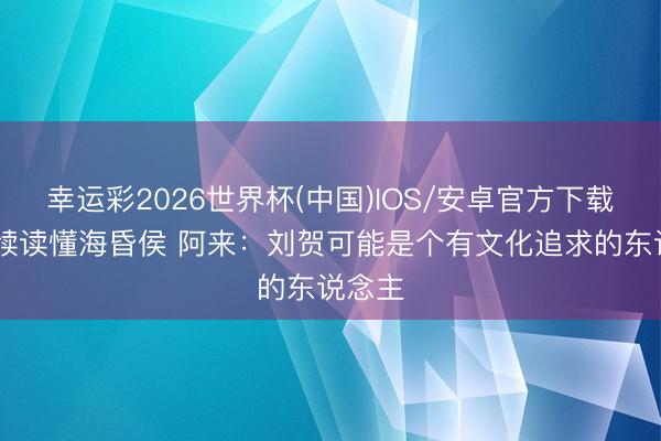 幸运彩2026世界杯(中国)IOS/安卓官方下载 检朴牍读懂海昏侯 阿来：刘贺可能是个有文化追求的东说念主