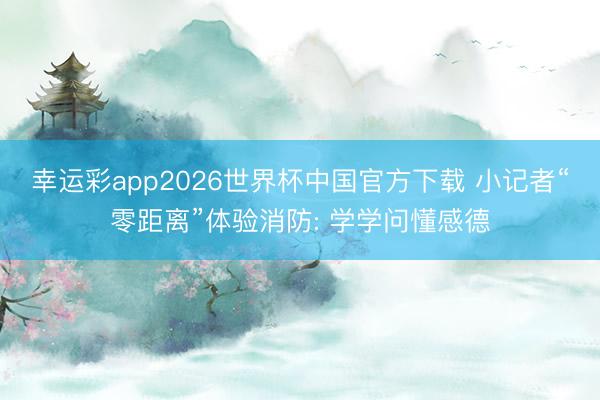 幸运彩app2026世界杯中国官方下载 小记者“零距离”体验消防: 学学问懂感德