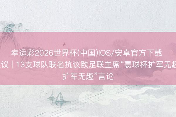 幸运彩2026世界杯(中国)IOS/安卓官方下载 佳叙佳议 | 13支球队联名抗议欧足联主席“寰球杯扩军无趣”言论
