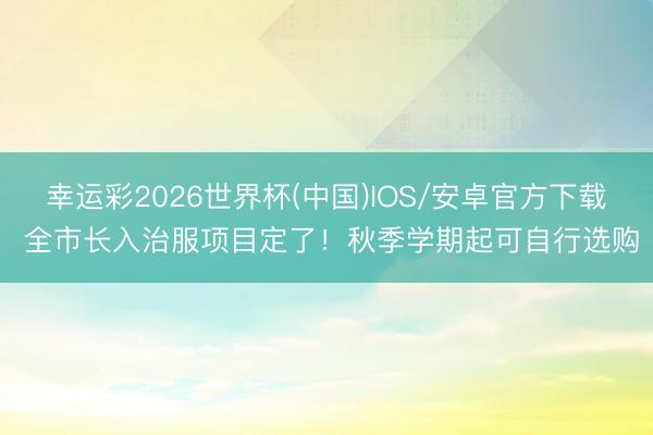 幸运彩2026世界杯(中国)IOS/安卓官方下载 全市长入治服项目定了！秋季学期起可自行选购