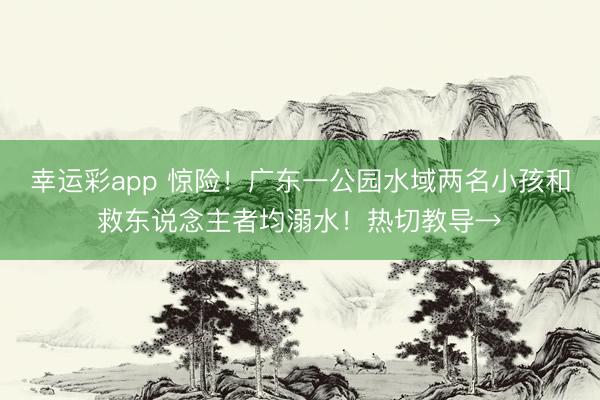 幸运彩app 惊险！广东一公园水域两名小孩和救东说念主者均溺水！热切教导→