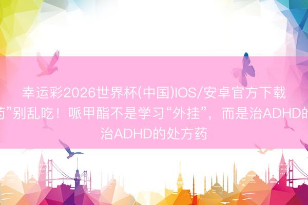 幸运彩2026世界杯(中国)IOS/安卓官方下载 “奢睿药”别乱吃！哌甲酯不是学习“外挂”，而是治ADHD的处方药