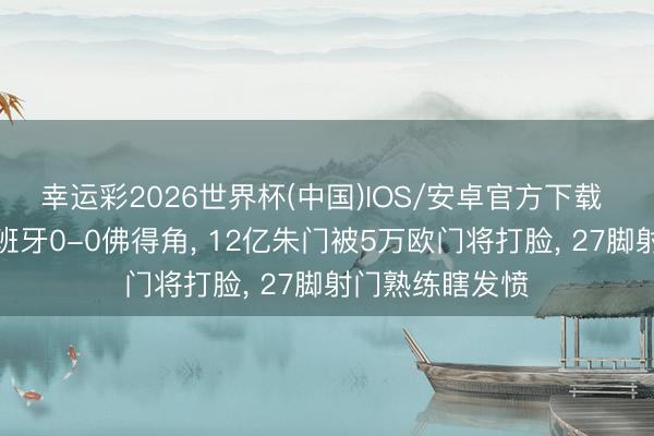 幸运彩2026世界杯(中国)IOS/安卓官方下载 大口语聊聊西班牙0-0佛得角， 12亿朱门被5万欧门将打脸， 27脚射门熟练瞎发愤