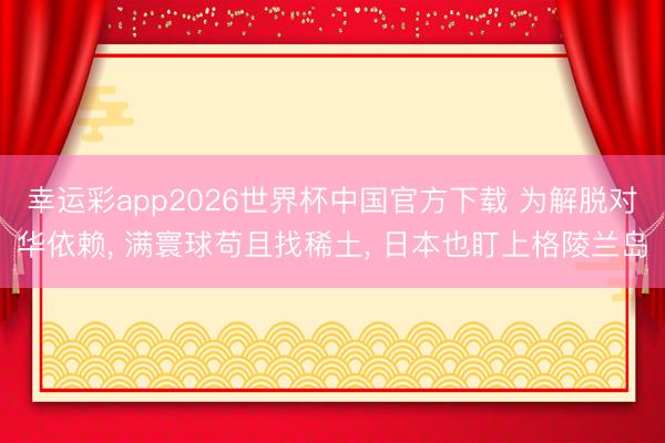 幸运彩app2026世界杯中国官方下载 为解脱对华依赖, 满寰球苟且找稀土, 日本也盯上格陵兰岛