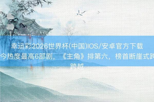 幸运彩2026世界杯(中国)IOS/安卓官方下载 当今热度最高6部剧，《主角》排第六，榜首断崖式跨越