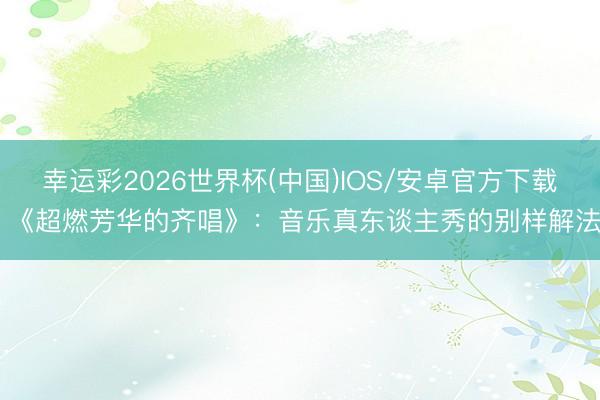 幸运彩2026世界杯(中国)IOS/安卓官方下载 《超燃芳华的齐唱》：音乐真东谈主秀的别样解法