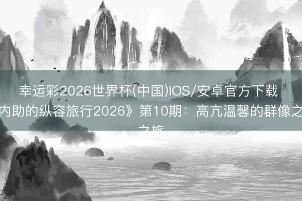 幸运彩2026世界杯(中国)IOS/安卓官方下载 《内助的纵容旅行2026》第10期:高亢温馨的群像之旅