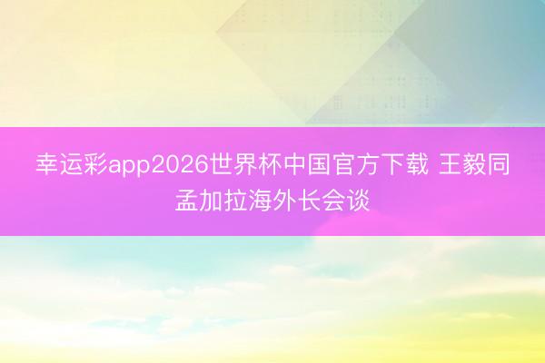 幸运彩app2026世界杯中国官方下载 王毅同孟加拉海外长会谈