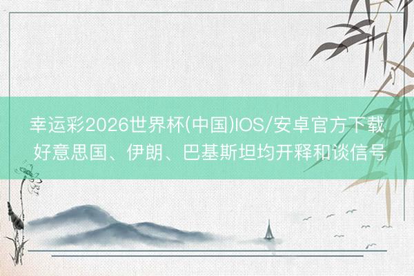 幸运彩2026世界杯(中国)IOS/安卓官方下载 好意思国、伊朗、巴基斯坦均开释和谈信号