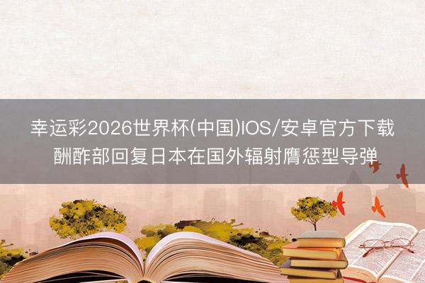 幸运彩2026世界杯(中国)IOS/安卓官方下载 酬酢部回复日本在国外辐射膺惩型导弹