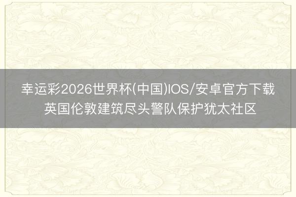 幸运彩2026世界杯(中国)IOS/安卓官方下载 英国伦敦建筑尽头警队保护犹太社区