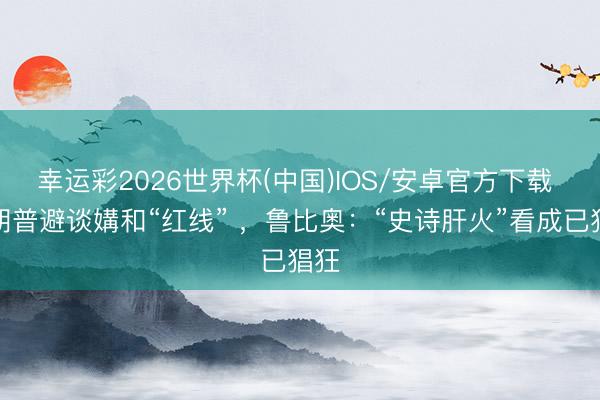 幸运彩2026世界杯(中国)IOS/安卓官方下载 特朗普避谈媾和“红线” ，鲁比奥：“史诗肝火”看成已猖狂