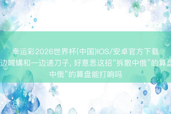 幸运彩2026世界杯(中国)IOS/安卓官方下载 特朗普一边喊媾和一边递刀子, 好意思这招“拆散中俄”的算盘能打响吗