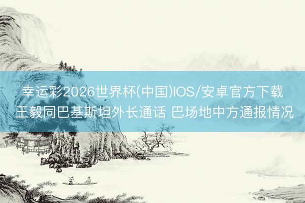 幸运彩2026世界杯(中国)IOS/安卓官方下载 王毅同巴基斯坦外长通话 巴场地中方通报情况