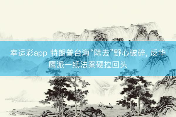 幸运彩app 特朗普台海“除去”野心破碎, 反华鹰派一纸法案硬拉回头
