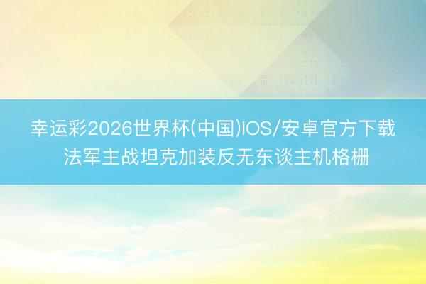 幸运彩2026世界杯(中国)IOS/安卓官方下载 法军主战坦克加装反无东谈主机格栅
