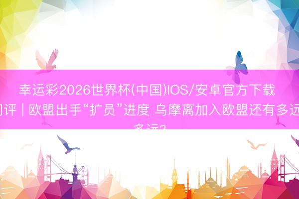 幸运彩2026世界杯(中国)IOS/安卓官方下载 闪评 | 欧盟出手“扩员”进度 乌摩离加入欧盟还有多远?