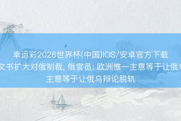 幸运彩2026世界杯(中国)IOS/安卓官方下载 欧盟英国文书扩大对俄制裁, 俄官员: 欧洲惟一主意等于让俄乌辩论脱轨