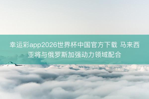 幸运彩app2026世界杯中国官方下载 马来西亚将与俄罗斯加强动力领域配合