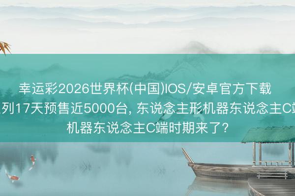 幸运彩2026世界杯(中国)IOS/安卓官方下载 优必选U1系列17天预售近5000台， 东说念主形机器东说念主C端时期来了?