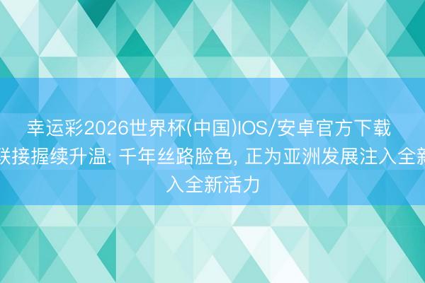 幸运彩2026世界杯(中国)IOS/安卓官方下载 中伊联接握续升温: 千年丝路脸色, 正为亚洲发展注入全新活力
