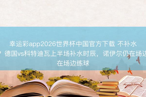 幸运彩app2026世界杯中国官方下载 不补水也行?德国vs科特迪瓦上半场补水时辰,诺伊尔仍在场边练球